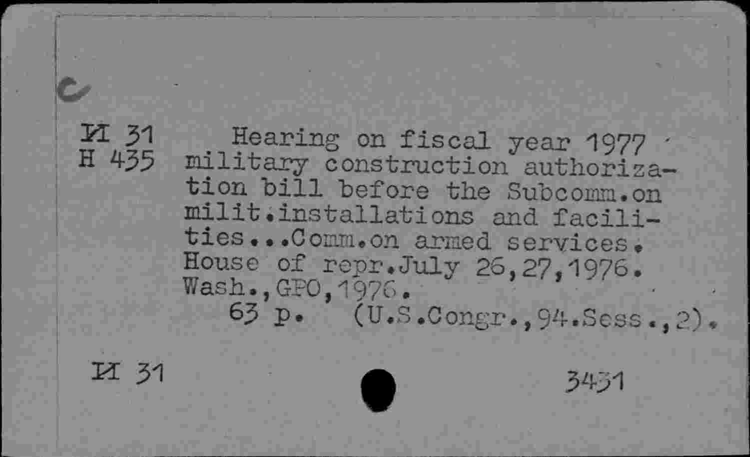 ﻿5Œ 31 Hearing on fiscal year 1977 '
H 435 military construction authorize-"bill before the Subcomn.on milit.installations and facilities .. .Coeldi. on armed services. House of repr.July 26,27,1976. Wash.,GPO,1976.
63 p. (U.S.0ongr.,94.Sess.,2).
M 31
54-31